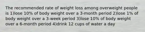 The recommended rate of weight loss among overweight people is 1)lose 10% of body weight over a 3-month period 2)lose 1% of body weight over a 3-week period 3)lose 10% of body weight over a 6-month period 4)drink 12 cups of water a day