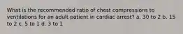 What is the recommended ratio of chest compressions to ventilations for an adult patient in cardiac arrest? a. 30 to 2 b. 15 to 2 c. 5 to 1 d. 3 to 1