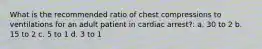 What is the recommended ratio of chest compressions to ventilations for an adult patient in cardiac arrest?: a. 30 to 2 b. 15 to 2 c. 5 to 1 d. 3 to 1