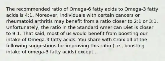 The recommended ratio of Omega-6 fatty acids to Omega-3 fatty acids is 4:1. Moreover, individuals with certain cancers or rheumatoid arthritis may benefit from a ratio closer to 2:1 or 3:1. Unfortunately, the ratio in the Standard American Diet is closer to 9:1. That said, most of us would benefit from boosting our intake of Omega-3 fatty acids. You share with Croix all of the following suggestions for improving this ratio (i.e., boosting intake of omega-3 fatty acids) except...