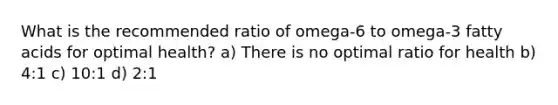 What is the recommended ratio of omega-6 to omega-3 fatty acids for optimal health? a) There is no optimal ratio for health b) 4:1 c) 10:1 d) 2:1