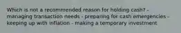 Which is not a recommended reason for holding cash? - managing transaction needs - preparing for cash emergencies - keeping up with inflation - making a temporary investment