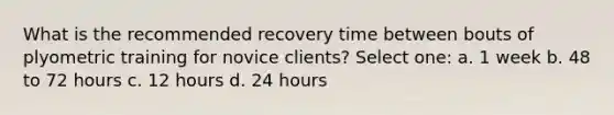 What is the recommended recovery time between bouts of plyometric training for novice clients? Select one: a. 1 week b. 48 to 72 hours c. 12 hours d. 24 hours