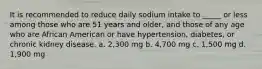 It is recommended to reduce daily sodium intake to _____ or less among those who are 51 years and older, and those of any age who are African American or have hypertension, diabetes, or chronic kidney disease. a. 2,300 mg b. 4,700 mg c. 1,500 mg d. 1,900 mg