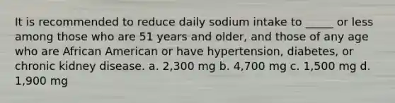 It is recommended to reduce daily sodium intake to _____ or less among those who are 51 years and older, and those of any age who are African American or have hypertension, diabetes, or chronic kidney disease. a. 2,300 mg b. 4,700 mg c. 1,500 mg d. 1,900 mg