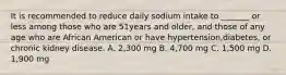 It is recommended to reduce daily sodium intake to _______ or less among those who are 51years and older, and those of any age who are African American or have hypertension,diabetes, or chronic kidney disease. A. 2,300 mg B. 4,700 mg C. 1,500 mg D. 1,900 mg