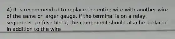 A) It is recommended to replace the entire wire with another wire of the same or larger gauge. If the terminal is on a relay, sequencer, or fuse block, the component should also be replaced in addition to the wire