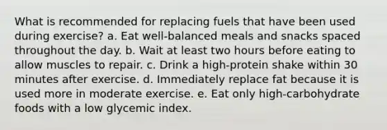 What is recommended for replacing fuels that have been used during exercise? a. Eat well-balanced meals and snacks spaced throughout the day. b. Wait at least two hours before eating to allow muscles to repair. c. Drink a high-protein shake within 30 minutes after exercise. d. Immediately replace fat because it is used more in moderate exercise. e. Eat only high-carbohydrate foods with a low glycemic index.