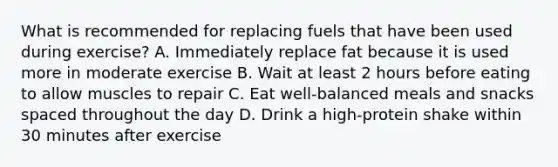 What is recommended for replacing fuels that have been used during exercise? A. Immediately replace fat because it is used more in moderate exercise B. Wait at least 2 hours before eating to allow muscles to repair C. Eat well-balanced meals and snacks spaced throughout the day D. Drink a high-protein shake within 30 minutes after exercise