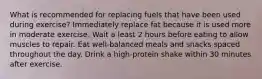 What is recommended for replacing fuels that have been used during exercise? Immediately replace fat because it is used more in moderate exercise. Wait a least 2 hours before eating to allow muscles to repair. Eat well-balanced meals and snacks spaced throughout the day. Drink a high-protein shake within 30 minutes after exercise.