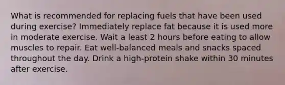 What is recommended for replacing fuels that have been used during exercise? Immediately replace fat because it is used more in moderate exercise. Wait a least 2 hours before eating to allow muscles to repair. Eat well-balanced meals and snacks spaced throughout the day. Drink a high-protein shake within 30 minutes after exercise.