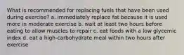 What is recommended for replacing fuels that have been used during exercise? a. immediately replace fat because it is used more in moderate exercise b. wait at least two hours before eating to allow muscles to repair c. eat foods with a low glycemic index d. eat a high-carbohydrate meal within two hours after exercise