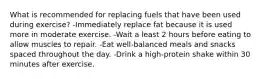 What is recommended for replacing fuels that have been used during exercise? -Immediately replace fat because it is used more in moderate exercise. -Wait a least 2 hours before eating to allow muscles to repair. -Eat well-balanced meals and snacks spaced throughout the day. -Drink a high-protein shake within 30 minutes after exercise.