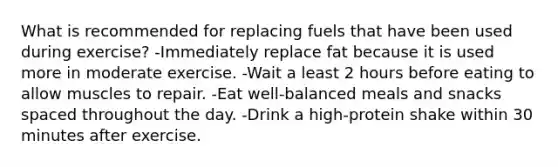 What is recommended for replacing fuels that have been used during exercise? -Immediately replace fat because it is used more in moderate exercise. -Wait a least 2 hours before eating to allow muscles to repair. -Eat well-balanced meals and snacks spaced throughout the day. -Drink a high-protein shake within 30 minutes after exercise.