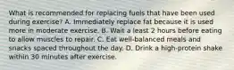 What is recommended for replacing fuels that have been used during exercise? A. Immediately replace fat because it is used more in moderate exercise. B. Wait a least 2 hours before eating to allow muscles to repair. C. Eat well-balanced meals and snacks spaced throughout the day. D. Drink a high-protein shake within 30 minutes after exercise.