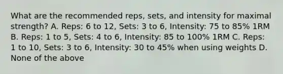 What are the recommended reps, sets, and intensity for maximal strength? A. Reps: 6 to 12, Sets: 3 to 6, Intensity: 75 to 85% 1RM B. Reps: 1 to 5, Sets: 4 to 6, Intensity: 85 to 100% 1RM C. Reps: 1 to 10, Sets: 3 to 6, Intensity: 30 to 45% when using weights D. None of the above