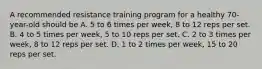 A recommended resistance training program for a healthy 70-year-old should be A. 5 to 6 times per week, 8 to 12 reps per set. B. 4 to 5 times per week, 5 to 10 reps per set. C. 2 to 3 times per week, 8 to 12 reps per set. D. 1 to 2 times per week, 15 to 20 reps per set.