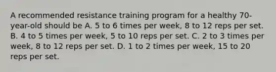 A recommended resistance training program for a healthy 70-year-old should be A. 5 to 6 times per week, 8 to 12 reps per set. B. 4 to 5 times per week, 5 to 10 reps per set. C. 2 to 3 times per week, 8 to 12 reps per set. D. 1 to 2 times per week, 15 to 20 reps per set.