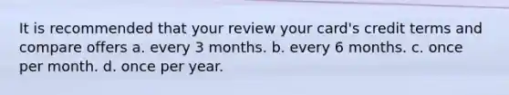 It is recommended that your review your card's credit terms and compare offers a. every 3 months. b. every 6 months. c. once per month. d. once per year.