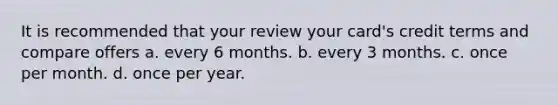 It is recommended that your review your card's credit terms and compare offers a. every 6 months. b. every 3 months. c. once per month. d. once per year.