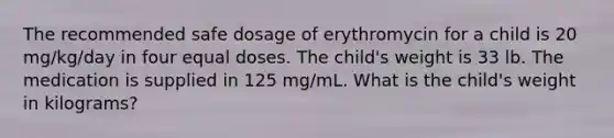 The recommended safe dosage of erythromycin for a child is 20 mg/kg/day in four equal doses. The child's weight is 33 lb. The medication is supplied in 125 mg/mL. What is the child's weight in kilograms?