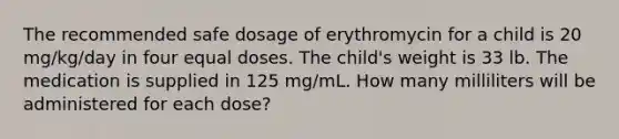 The recommended safe dosage of erythromycin for a child is 20 mg/kg/day in four equal doses. The child's weight is 33 lb. The medication is supplied in 125 mg/mL. How many milliliters will be administered for each dose?