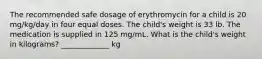 The recommended safe dosage of erythromycin for a child is 20 mg/kg/day in four equal doses. The child's weight is 33 lb. The medication is supplied in 125 mg/mL. What is the child's weight in kilograms? _____________ kg