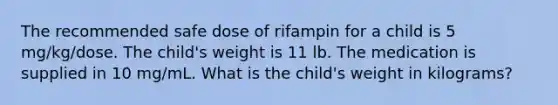 The recommended safe dose of rifampin for a child is 5 mg/kg/dose. The child's weight is 11 lb. The medication is supplied in 10 mg/mL. What is the child's weight in kilograms?