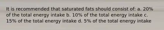 It is recommended that saturated fats should consist of: a. 20% of the total energy intake b. 10% of the total energy intake c. 15% of the total energy intake d. 5% of the total energy intake