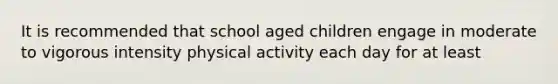 It is recommended that school aged children engage in moderate to vigorous intensity physical activity each day for at least