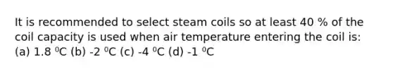 It is recommended to select steam coils so at least 40 % of the coil capacity is used when air temperature entering the coil is: (a) 1.8 ⁰C (b) -2 ⁰C (c) -4 ⁰C (d) -1 ⁰C