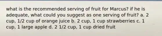 what is the recommended serving of fruit for Marcus? if he is adequate, what could you suggest as one serving of fruit? a. 2 cup, 1/2 cup of orange juice b. 2 cup, 1 cup strawberries c. 1 cup, 1 large apple d. 2 1/2 cup, 1 cup dried fruit