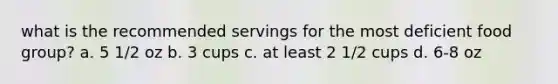 what is the recommended servings for the most deficient food group? a. 5 1/2 oz b. 3 cups c. at least 2 1/2 cups d. 6-8 oz