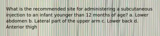 What is the recommended site for administering a subcutaneous injection to an infant younger than 12 months of age? a. Lower abdomen b. Lateral part of the upper arm c. Lower back d. Anterior thigh