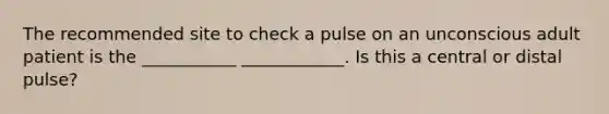 The recommended site to check a pulse on an unconscious adult patient is the ___________ ____________. Is this a central or distal pulse?