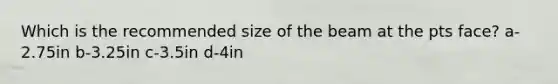 Which is the recommended size of the beam at the pts face? a-2.75in b-3.25in c-3.5in d-4in