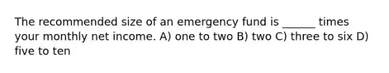 The recommended size of an emergency fund is ______ times your monthly net income. A) one to two B) two C) three to six D) five to ten