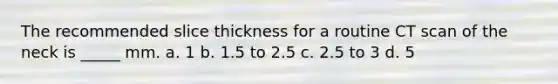 The recommended slice thickness for a routine CT scan of the neck is _____ mm. a. 1 b. 1.5 to 2.5 c. 2.5 to 3 d. 5