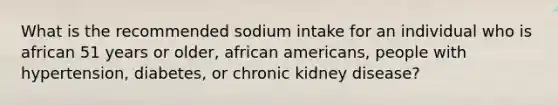 What is the recommended sodium intake for an individual who is african 51 years or older, african americans, people with hypertension, diabetes, or chronic kidney disease?