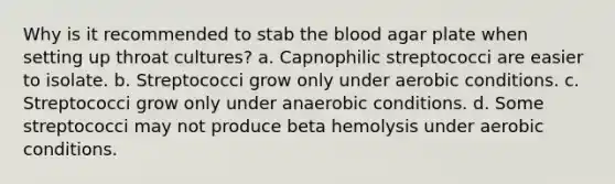 Why is it recommended to stab the blood agar plate when setting up throat cultures? a. Capnophilic streptococci are easier to isolate. b. Streptococci grow only under aerobic conditions. c. Streptococci grow only under anaerobic conditions. d. Some streptococci may not produce beta hemolysis under aerobic conditions.