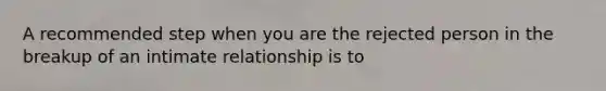 A recommended step when you are the rejected person in the breakup of an intimate relationship is to