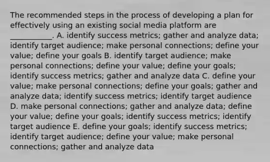 The recommended steps in the process of developing a plan for effectively using an existing social media platform are​ ___________. A. identify success​ metrics; gather and analyze​ data; identify target​ audience; make personal​ connections; define your​ value; define your goals B. identify target​ audience; make personal​ connections; define your​ value; define your​ goals; identify success​ metrics; gather and analyze data C. define your​ value; make personal​ connections; define your​ goals; gather and analyze​ data; identify success​ metrics; identify target audience D. make personal​ connections; gather and analyze​ data; define your​ value; define your​ goals; identify success​ metrics; identify target audience E. define your​ goals; identify success​ metrics; identify target​ audience; define your​ value; make personal​ connections; gather and analyze data