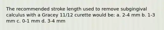 The recommended stroke length used to remove subgingival calculus with a Gracey 11/12 curette would be: a. 2-4 mm b. 1-3 mm c. 0-1 mm d. 3-4 mm