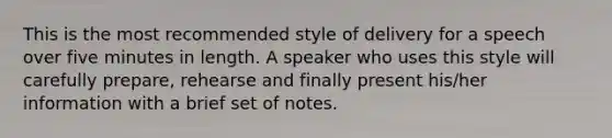 This is the most recommended style of delivery for a speech over five minutes in length. A speaker who uses this style will carefully prepare, rehearse and finally present his/her information with a brief set of notes.