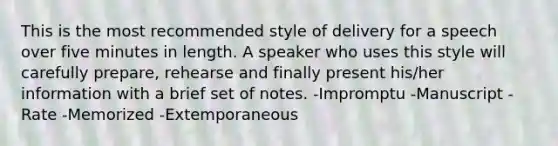 This is the most recommended style of delivery for a speech over five minutes in length. A speaker who uses this style will carefully prepare, rehearse and finally present his/her information with a brief set of notes. -Impromptu -Manuscript -Rate -Memorized -Extemporaneous