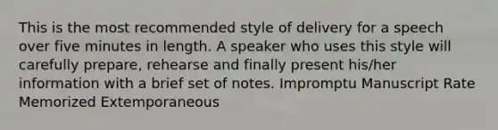 This is the most recommended style of delivery for a speech over five minutes in length. A speaker who uses this style will carefully prepare, rehearse and finally present his/her information with a brief set of notes. Impromptu Manuscript Rate Memorized Extemporaneous