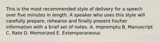 This is the most recommended style of delivery for a speech over five minutes in length. A speaker who uses this style will carefully prepare, rehearse and finally present his/her information with a brief set of notes. A. Impromptu B. Manuscript C. Rate D. Memorized E. Extemporaneous