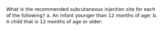 What is the recommended subcutaneous injection site for each of the following? a. An infant younger than 12 months of age: b. A child that is 12 months of age or older: