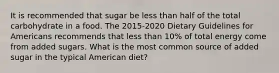 It is recommended that sugar be less than half of the total carbohydrate in a food. The 2015-2020 Dietary Guidelines for Americans recommends that less than 10% of total energy come from added sugars. What is the most common source of added sugar in the typical American diet?