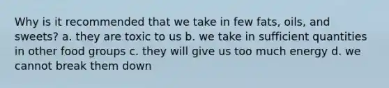 Why is it recommended that we take in few fats, oils, and sweets? a. they are toxic to us b. we take in sufficient quantities in other food groups c. they will give us too much energy d. we cannot break them down